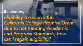 Thumbnail of If I lose my eligibility to receive the California College Promise Grant due to not meeting Academic and Progress Standards, how can I regain eligibility?